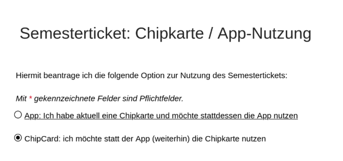 Screenshot eines Online Formulars:
Titel: "Semesterticket: Chipkarte / App-Nutzung"

"Hiermit beantrage ich die folgende Option zur Nutzung des Semestertickets:"

Eine Frage mit zwei Auswahlmöglichkeiten:

- "App: Ich habe aktuell eine Chipkarte und möchte stattdessen die App nutzen"
- "ChipCard: ich möchte statt der App (weiterhin) die Chipkarte nutzen"

Die zweite Möglichkeit ist ausgewählt.