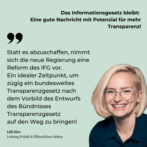 Titel: Das Informationsgesetz bleibt: Eine gute Nachricht mit Potenzial für mehr Transparenz! 

Zitat von Lilli Iliev, Leitung Politik & Öffentlicher Sektor: "Statt es abzuschaffen, nimmt sich die neue Regierung eine Reform des IFG vor. Ein idealer Zeitpunkt, um zügig ein bundesweites Transparenzgesetz nach dem Vorbild des Bündnisses Transparenzgesetz auf den Weg zu bringen!"