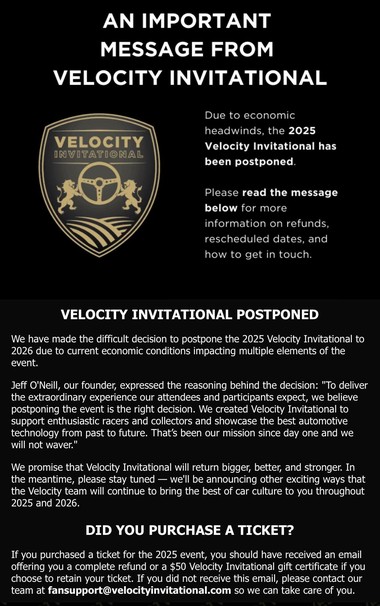 An important message from Velocity Invitational: Due to economic headwinds, the 2025 Velocity Invitational has been postponed. Please read the message below for more information on refunds, reschedule dates, and how to get in touch.

VELOCITY INVITATIONAL POSTPONED

We have made the difficult decision to postpone the 2025 Velocity Invitational to 2026 due to current economic conditions impacting multiple elements of the event.

Jeff O'Neill, our founder, expressed the reasoning behind the decision: "To deliver the extraordinary experience our attendees and participants expect, we believe postponing the event is the right decision. We created Velocity Invitational to support enthusiastic racers and collectors and showcase the best automotive technology from past to future. That's been our mission since day one and we will not waver."

We promise that Velocity Invitational will return bigger, better, and stronger. In the meantime, please stay tuned — we'll be announcing other exciting ways that the Velocity team will continue to bring the best of car culture to you throughout 2025 and 2026.

DID YOU PURCHASE A TICKET?

If you purchased a ticket for the 2025 event, you should have received an email offering you a complete refund or a $50 Velocity Invitational gift certificate if you choose to retain your ticket. If you did not receive this email, please contact our team at fansupport@velocityinvitational.com so we can take care of you.
