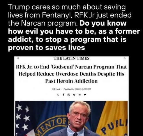 Trump cares so much about saving
lives from Fentanyl, RFK Jr just ended
the Narcan program. Do you know
how evil you have to be, as a former
addict, to stop a program that is
proven to saves lives

--=--

RFK Jr. to End 'Godsend' Narcan Program That
Helped Reduce Overdose Deaths Despite His
Past Heroin Addiction