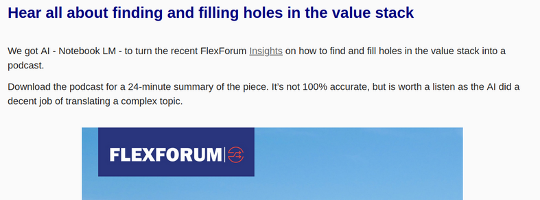 Snip from email newsletter:
"Hear all about finding and filling holes in the value stack

We got AI - Notebook LM - to turn the recent FlexForum Insights on how to find and fill holes in the value stack into a podcast. 

Download the podcast for a 24-minute summary of the piece. It’s not 100% accurate, but is worth a listen as the AI did a decent job of translating a complex topic.  "