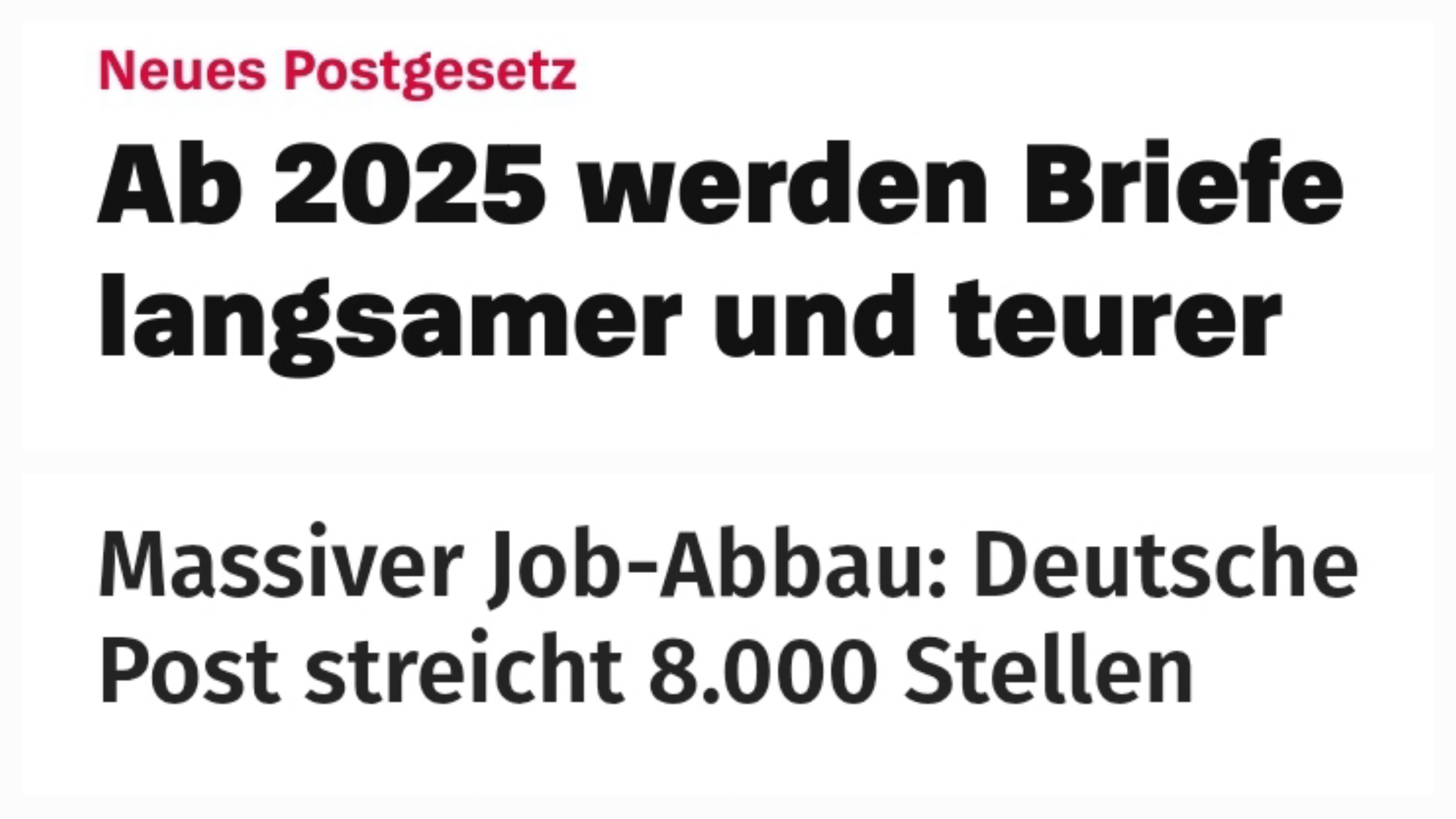 Zwei Schlagzeile:
Obere:
Neues Postgesetz - Ab 2025 werden Briefe langsamer und teurer
Untere:
Massiver Job-Abbau: Deutsche Post streicht 8.000 Stellen