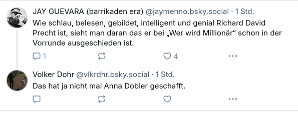 ‪JAY GUEVARA (barrikaden era)‬
 ‪@jaymenno.bsky.social‬
· 1 Std.
Wie schlau, belesen, gebildet, intelligent und genial Richard David Precht ist, sieht man daran das er bei „Wer wird Millionär“ schon in der Vorrunde ausgeschieden ist.
‪Volker Dohr‬
 ‪@vlkrdhr.bsky.social‬
· 1 Std.
Das hat ja nicht mal Anna Dobler geschafft.