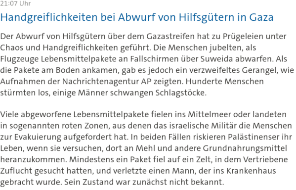 
21:07 Uhr
Handgreiflichkeiten bei Abwurf von Hilfsgütern in Gaza

Der Abwurf von Hilfsgütern über dem Gazastreifen hat zu Prügeleien unter Chaos und Handgreiflichkeiten geführt. Die Menschen jubelten, als Flugzeuge Lebensmittelpakete an Fallschirmen über Suweida abwarfen. Als die Pakete am Boden ankamen, gab es jedoch ein verzweifeltes Gerangel, wie Aufnahmen der Nachrichtenagentur AP zeigten. Hunderte Menschen stürmten los, einige Männer schwangen Schlagstöcke.

Viele abgeworfene Lebensmittel…