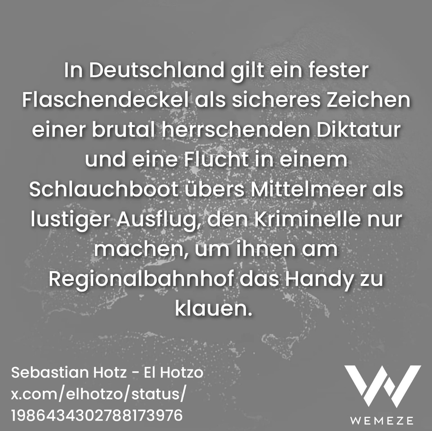 Grauer Hintergrund mit Zitat:"In Deutschland gilt ein fester Flaschendeckel als sicheres Zeichen einer brutal herrschenden Diktatur und eine Flucht in einem Schlauchboot übers Mittelmeer als lustiger Ausflug, den Kriminelle nur machen, um ihnen am Regionalbahnhof das Handy zu
klauen."
Sebastian Hotz - El Hotzo
Ein Bild von 
WEMEZE