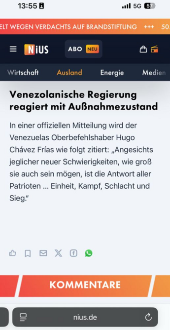 Text eines Screenshots von NiUS:
Venezolanische Regierung reagiert mit Außnahmezustand
In einer offiziellen Mitteilung wird der Venezuelas Oberbefehlshaber Hugo
Chavez Frias wie folgt zitiert: ,Angesichts jeglicher neuer Schwierigkeiten, wie groß sie auch sein mogen, ist die Antwort aller Patrioten ... Einheit, Kampf, Schlacht und Sieg.”