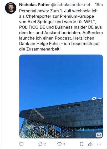 Post von Nicholas Potter @nicholaspotter.net 16m
Personal news: Zum 1. Juli wechsele ich als Chefreporter zur Premium-Gruppe von Axel Springer und werde für WELT, POLITICO DE und Business Insider DE aus dem In- und Ausland berichten. AuBerdem launche ich einen Podcast. Herzlichen Dank an Helge Fuhst - ich freue mich auf die Zusammenarbeit!
