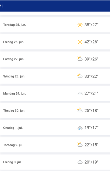 Tages- und Nachttemperaturen für die nächsten Tage
Torsdag 25. jun. 38°/27°
Fredag 26. jun. 42°/26°
Lordag 27. jun. 39°/26°
Sendag 28. jun. 33°/22°
Mandag 29. jun. 27°/21°
Tirsdag 30. jun. 25°/18°
Onsdag 1. jul. 19°17°
Torsdag 2. jul. 22°/15°
Fredag 3. jul. 20°/19°