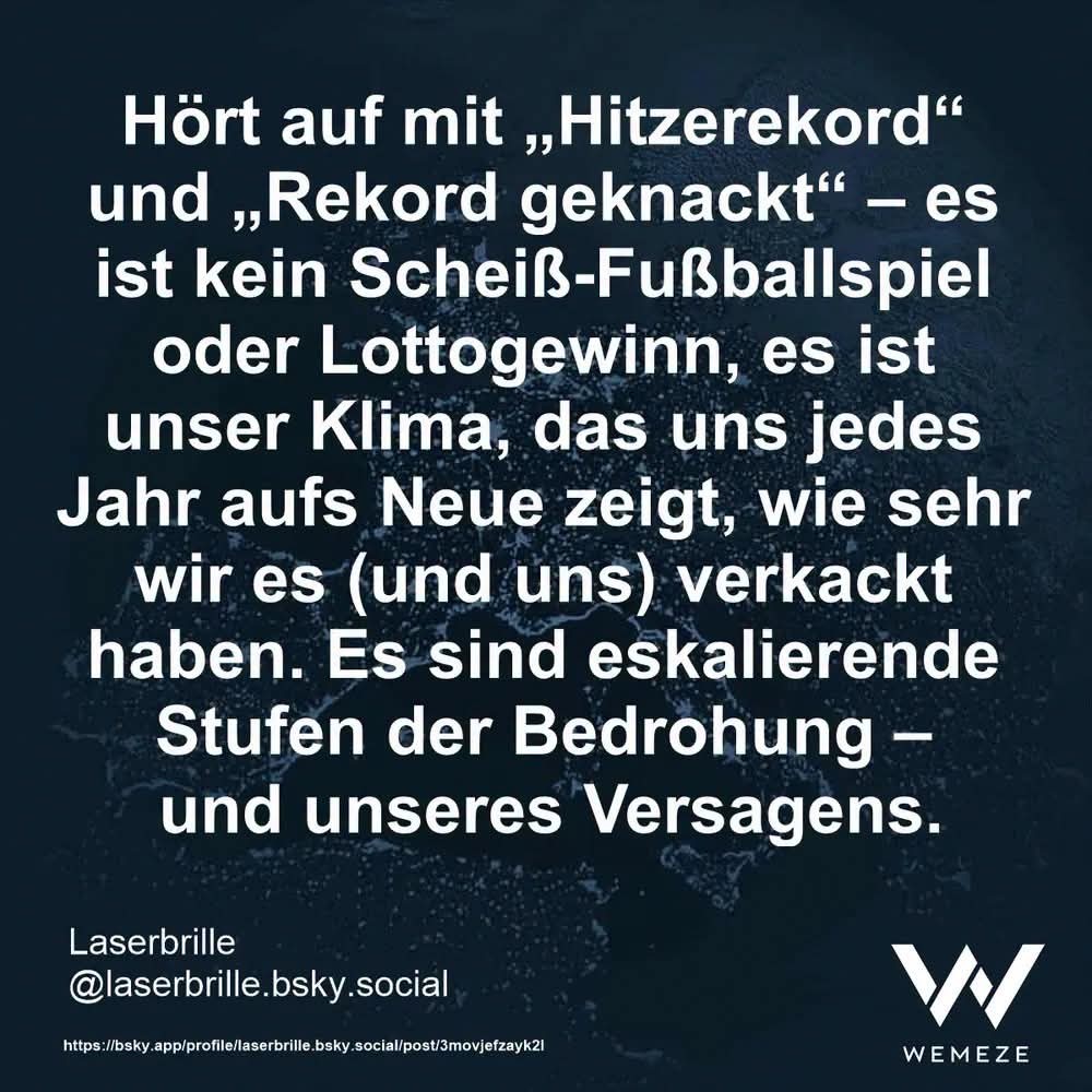 Grüner Hintergrund mit Zitat wie folgt:"Hört auf mit , Hitzerekord" und ,Rekord geknackt"- es ist kein Scheiß-Fußballspiel oder Lottogewinn, es ist unser Klima, das uns jedes Jahr aufs Neue zeigt, wie sehr wir es (und uns) verkackt haben. Es sind eskalierende Stufen der Bedrohung und unseres Versagens.
Laserbrille @laserbrille.bsky.social

Ein Bild von Wemeze