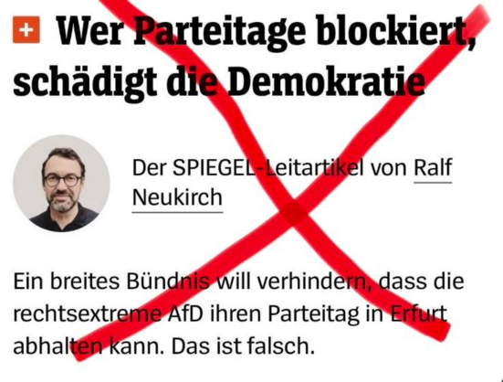 Text rot duchgestrichen.
Spiegel Plus:
Wer Parteitage blockiert, schädigt die Demokratie
Der SPIEGEL-Leitaritkel  von Ralf Neukirch
Ein breites Bündnis will verhindern, dass die rechtsextrme AfD ihren Parteitag in Erfurt abhalten kann. Das ist falsch.

(Anmerkung: Er will sagen, dass er es für verkehrt hält. Das Wort, dass er suchte, ist "verkehrt". "Falsch" wäre es, wenn es kein Bündnis gäbe, das es versuchte. Qualitätsjournalismus. Mit Geld nicht zu bezahlen.)
