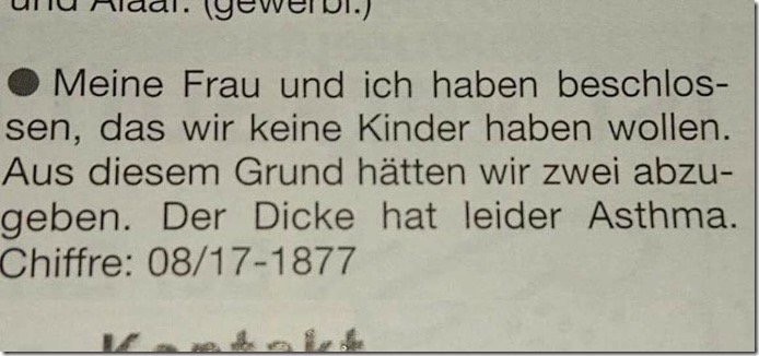 Meine Frau und ich haben beschlos-sen, das wir keine Kinder haben wollen.
Aus diesem Grund hätten wir zwei abzu-geben. Der Dicke hat leider Asthma.
Chiffre: 08/17-1877