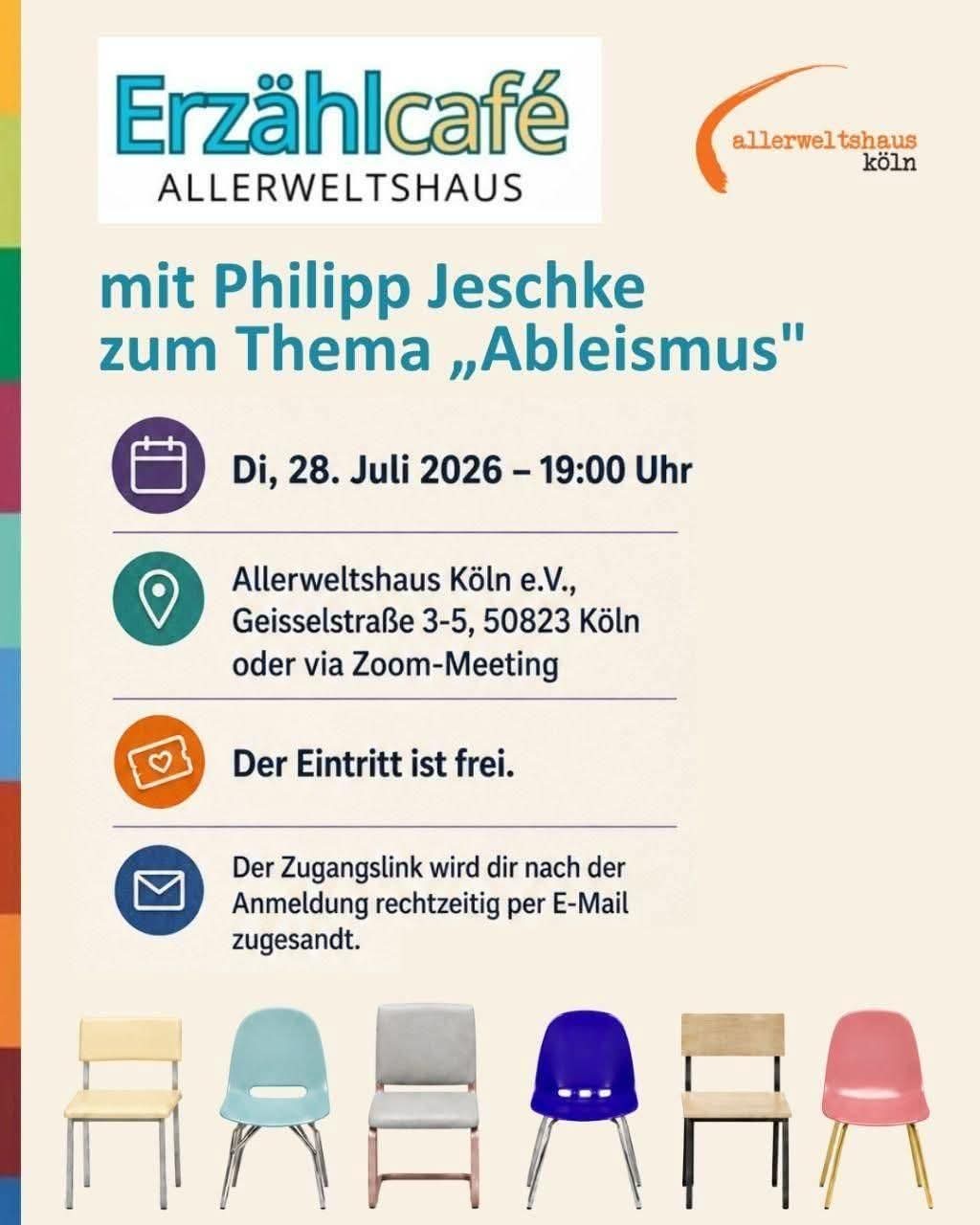 Kurze, präzise Bildbeschreibung des Plakats:

Das Plakat kündigt eine Veranstaltung des Erzählcafés Allerweltshaus an. Zentral steht der Name des Gastes: Philipp Jeschke, der zum Thema Ableismus spricht. Der Titel ist groß und klar gesetzt, flankiert von farbigen grafischen Elementen in Orange, Gelb und Blau, die dem Layout eine freundliche, offene Atmosphäre geben.

Darunter folgen die Veranstaltungsdetails:  
Dienstag, 28. Juli 2026, 19:00 Uhr, im Allerweltshaus Köln e.V., Geisselstraße 3–5, 50823 Köln, alternativ per Zoom. Der Hinweis „Eintritt frei“ ist deutlich sichtbar, ebenso die Information, dass der Zugangslink nach Anmeldung per E‑Mail verschickt wird.

Am unteren Rand stehen sechs unterschiedliche Stühle in verschiedenen Farben und Formen nebeneinander – ein visuelles Symbol für Vielfalt, Unterschiedlichkeit und Inklusion. Links oben ist das Logo des Allerweltshauses platziert.