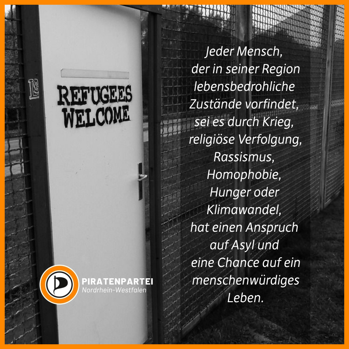 Bildtext: Jeder Mensch, der in seiner Region lebensbedrohliche Zustände vorfindet, sei es durch Krieg, religiöse Verfolgung, Rassismus, Homophobie, Hunger oder Klimawandel, hat einen Anspruch auf Asyl und eine Chance auf ein menschenwürdiges Leben.
Piratenpartei Nordrhein-Westfalen.
Bildhintergrund: Ein engmaschiger Gitterzaun mit einer weißen Tür, die leicht angelehnt ist. Darauf gesprüht steht: Refugees welcome.