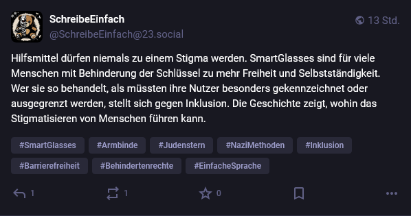 Mastodon Post von SchreibeEinfach @SchreibeEinfach@23.social von vor 13 Stunden:

Hilfsmittel dürfen niemals zu einem Stigma werden. SmartGlasses sind für viele Menschen mit Behinderung der Schlüssel zu mehr Freiheit und Selbstständigkeit.
Wer sie so behandelt, als müssten ihre Nutzer besonders gekennzeichnet oder ausgegrenzt werden, stellt sich gegen Inklusion. Die Geschichte zeigt, wohin das Stigmatisieren von Menschen führen kann.

Darunter die Hashtags:

SmartGlasses, Armbinde, Judenstern, Nazimethoden, Inklusion, Barrierefreiheit, Behindertenrechte, EinfacheSprache
