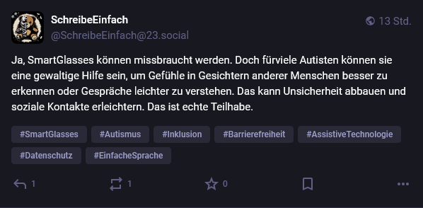 Mastodon Post von SchreibeEinfach @SchreibeEinfach@23.social von vor 13 Stunden:

Ja, SmartGlasses können missbraucht werden. Doch für viele Autisten können sie eine gewaltige Hilfe sein, um Gefühle in Gesichtern anderer besser zu erkennen oder Gespräche leichter zu verstehen. Das kann Unsicherheit abbauen und soziale Kontakte erleichtern. Das ist echte Teilhabe.

Darunter die Hashtags:

SmartGlasses, Autismus, Inklusion, Barrierefreiheit, AssistiveTechnologie, Datenschutz, EinfacheSprache